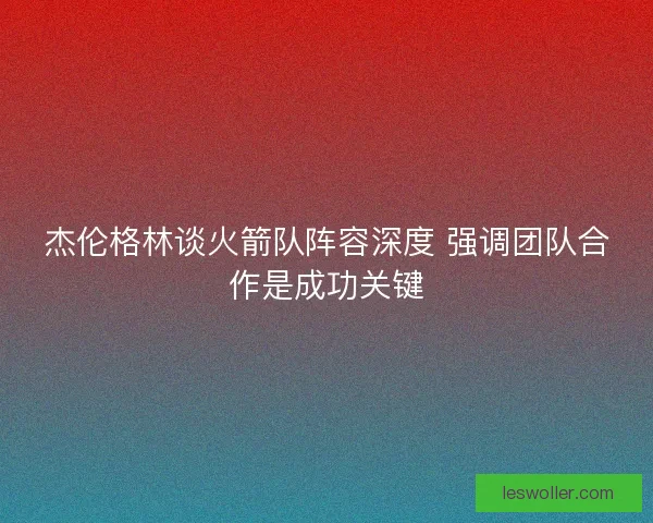 杰伦格林谈火箭队阵容深度 强调团队合作是成功关键