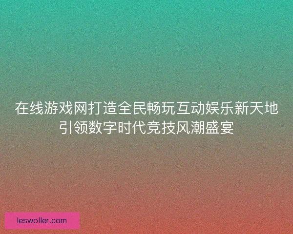 在线游戏网打造全民畅玩互动娱乐新天地引领数字时代竞技风潮盛宴