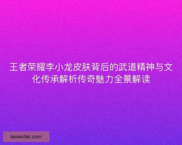 王者荣耀李小龙皮肤背后的武道精神与文化传承解析传奇魅力全景解读