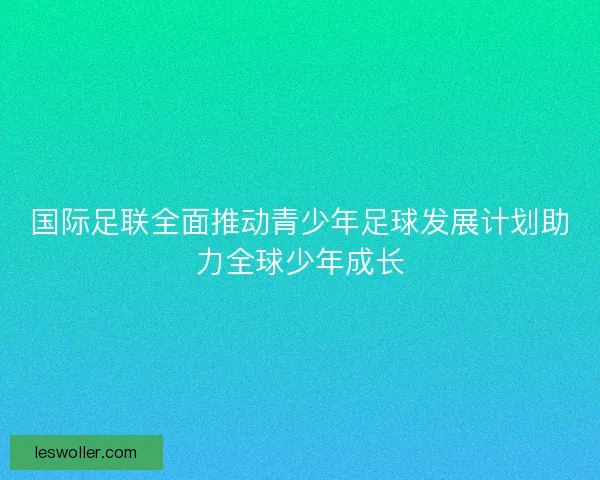国际足联全面推动青少年足球发展计划助力全球少年成长