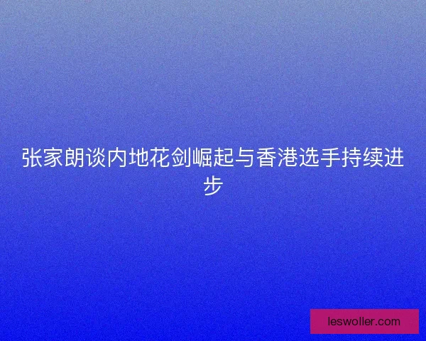 张家朗谈内地花剑崛起与香港选手持续进步