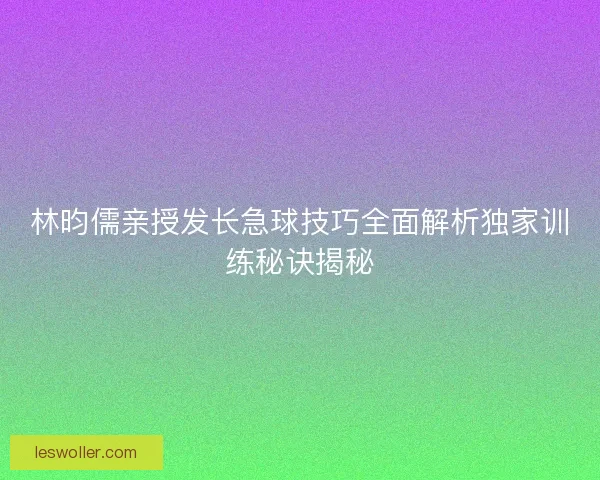 林昀儒亲授发长急球技巧全面解析独家训练秘诀揭秘