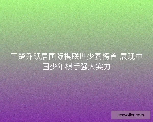王楚乔跃居国际棋联世少赛榜首 展现中国少年棋手强大实力