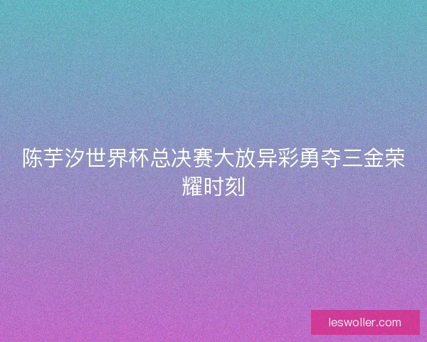陈芋汐世界杯总决赛大放异彩勇夺三金荣耀时刻