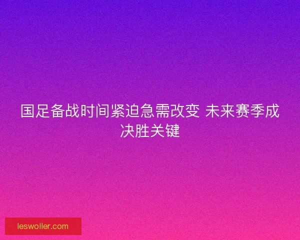 国足备战时间紧迫急需改变 未来赛季成决胜关键