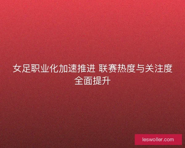 女足职业化加速推进 联赛热度与关注度全面提升