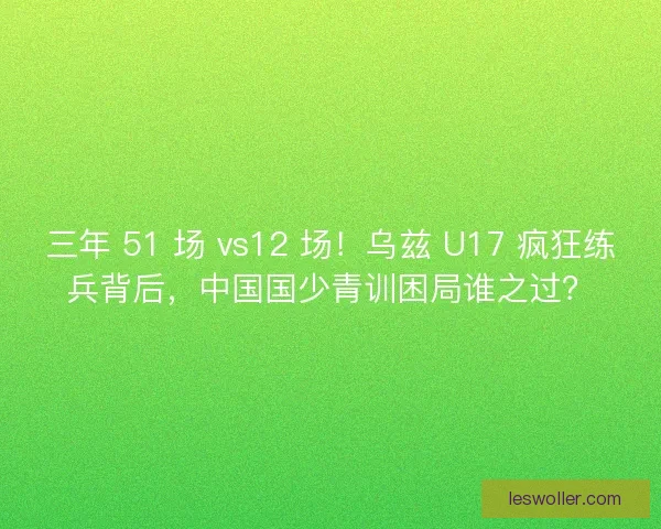 三年 51 场 vs12 场！乌兹 U17 疯狂练兵背后，中国国少青训困局谁之过？