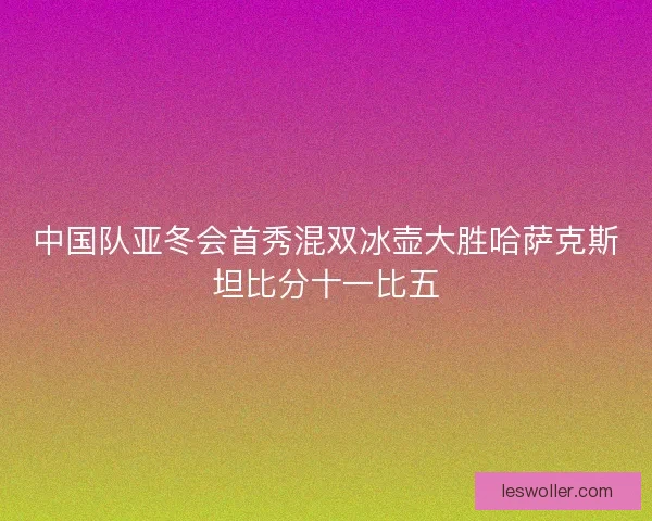 中国队亚冬会首秀混双冰壶大胜哈萨克斯坦比分十一比五
