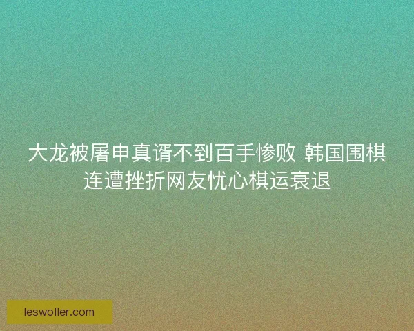大龙被屠申真谞不到百手惨败 韩国围棋连遭挫折网友忧心棋运衰退
